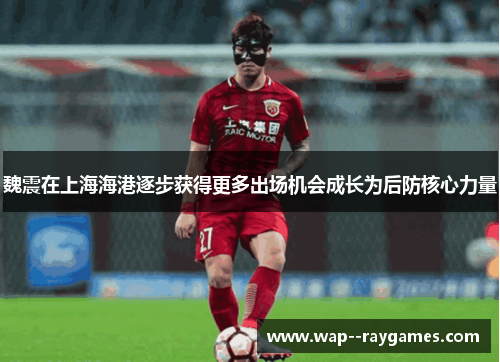 魏震在上海海港逐步获得更多出场机会成长为后防核心力量