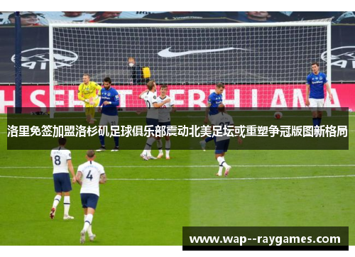洛里免签加盟洛杉矶足球俱乐部震动北美足坛或重塑争冠版图新格局