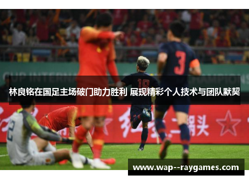 林良铭在国足主场破门助力胜利 展现精彩个人技术与团队默契 林良铭在国足主场破门助力胜利 展现精彩个人技术与团队默契